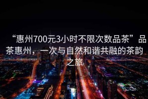 “惠州700元3小時(shí)不限次數(shù)品茶”品茶惠州，一次與自然和諧共融的茶韻之旅