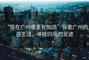 “現(xiàn)在廣州哪里有95場(chǎng)”探索廣州的夜生活，尋找95場(chǎng)的足跡