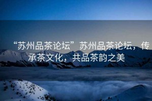 “蘇州品茶論壇”蘇州品茶論壇，傳承茶文化，共品茶韻之美
