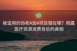 被濫用的協(xié)和4加4項(xiàng)目錯(cuò)在哪？揭露醫(yī)療資源浪費(fèi)背后的真相