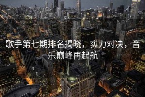 歌手第七期排名揭曉，實(shí)力對(duì)決，音樂(lè)巔峰再起航