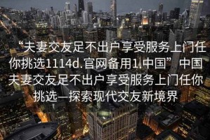 “夫妻交友足不出戶享受服務(wù)上門任你挑選1114d.官網(wǎng)備用1.中國”中國夫妻交友足不出戶享受服務(wù)上門任你挑選—探索現(xiàn)代交友新境界