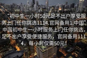 “初中生一小時50元足不出戶享受服務(wù)上門任你挑選1114.官網(wǎng)備用1.中國”中國初中生一小時服務(wù)上門任你挑選，足不出戶享受便捷服務(wù)，官網(wǎng)備用1114，每小時僅需50元！