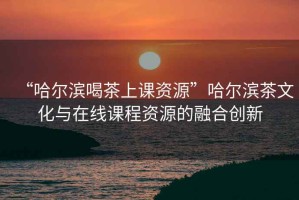“哈爾濱喝茶上課資源”哈爾濱茶文化與在線課程資源的融合創(chuàng)新