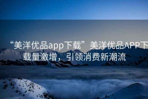 “美洋優(yōu)品app下載”美洋優(yōu)品APP下載量激增，引領(lǐng)消費(fèi)新潮流