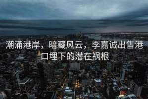 潮涌港岸，暗藏風(fēng)云，李嘉誠(chéng)出售港口埋下的潛在禍根
