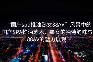 “國(guó)產(chǎn)spa推油熟女88AV”風(fēng)景中的國(guó)產(chǎn)SPA推油藝術(shù)，熟女的獨(dú)特韻味與88AV的魅力展現(xiàn)