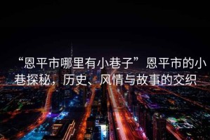 “恩平市哪里有小巷子”恩平市的小巷探秘，歷史、風情與故事的交織