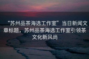 “蘇州品茶海選工作室”當(dāng)日新聞文章標(biāo)題，蘇州品茶海選工作室引領(lǐng)茶文化新風(fēng)尚