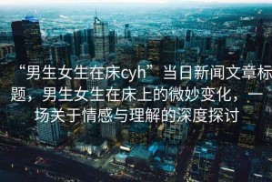 “男生女生在床cyh”當日新聞文章標題，男生女生在床上的微妙變化，一場關于情感與理解的深度探討