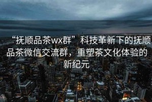 “撫順品茶wx群”科技革新下的撫順品茶微信交流群，重塑茶文化體驗的新紀元