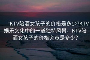 “KTV陪酒女孩子的價格是多少?KTV娛樂文化中的一道獨特風景，KTV陪酒女孩子的價格究竟是多少？