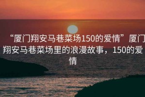 “廈門翔安馬巷菜場150的愛情”廈門翔安馬巷菜場里的浪漫故事，150的愛情
