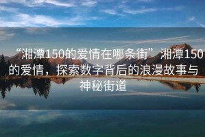 “湘潭150的愛情在哪條街”湘潭150的愛情，探索數(shù)字背后的浪漫故事與神秘街道