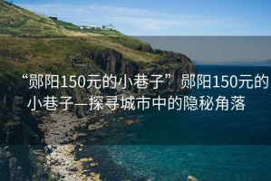“鄖陽150元的小巷子”鄖陽150元的小巷子—探尋城市中的隱秘角落