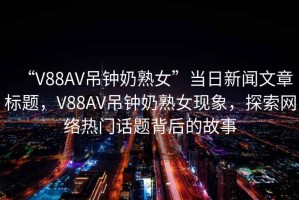 “V88AV吊鐘奶熟女”當(dāng)日新聞文章標(biāo)題，V88AV吊鐘奶熟女現(xiàn)象，探索網(wǎng)絡(luò)熱門話題背后的故事
