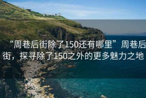 “周巷后街除了150還有哪里”周巷后街，探尋除了150之外的更多魅力之地
