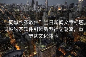 “同城約茶軟件”當(dāng)日新聞文章標(biāo)題，同城約茶軟件引領(lǐng)新型社交潮流，重塑茶文化體驗(yàn)