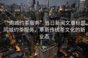 “同城約茶服務(wù)”當日新聞文章標題，同城約茶服務(wù)，革新傳統(tǒng)茶文化的新業(yè)態(tài)