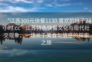 “江蘇300元快餐1130.喜歡的妹子24小時(shí).cc”江蘇特色快餐文化與現(xiàn)代社交現(xiàn)象，一場(chǎng)關(guān)于美食與情感的探索之旅