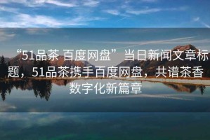 “51品茶 百度網(wǎng)盤”當(dāng)日新聞文章標(biāo)題，51品茶攜手百度網(wǎng)盤，共譜茶香數(shù)字化新篇章