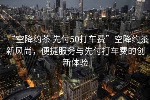 “空降約茶 先付50打車費(fèi)”空降約茶新風(fēng)尚，便捷服務(wù)與先付打車費(fèi)的創(chuàng)新體驗(yàn)