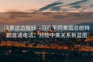 風(fēng)景這邊獨(dú)好—習(xí)近平同美國(guó)總統(tǒng)特朗普通電話，共繪中美關(guān)系新藍(lán)圖
