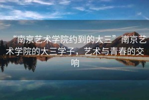 “南京藝術(shù)學(xué)院約到的大三”南京藝術(shù)學(xué)院的大三學(xué)子，藝術(shù)與青春的交響