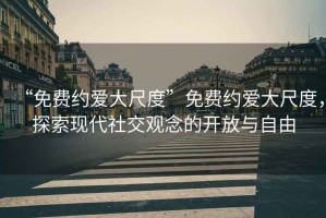 “免費(fèi)約愛(ài)大尺度”免費(fèi)約愛(ài)大尺度，探索現(xiàn)代社交觀念的開(kāi)放與自由
