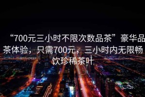 “700元三小時(shí)不限次數(shù)品茶”豪華品茶體驗(yàn)，只需700元，三小時(shí)內(nèi)無限暢飲珍稀茶葉