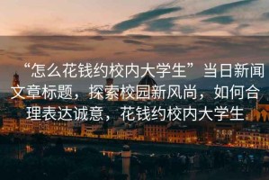 “怎么花錢約校內(nèi)大學(xué)生”當(dāng)日新聞文章標(biāo)題，探索校園新風(fēng)尚，如何合理表達(dá)誠(chéng)意，花錢約校內(nèi)大學(xué)生