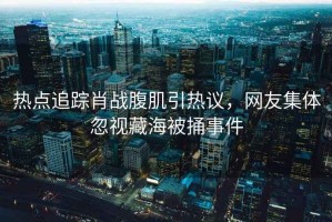 熱點(diǎn)追蹤肖戰(zhàn)腹肌引熱議，網(wǎng)友集體忽視藏海被捅事件