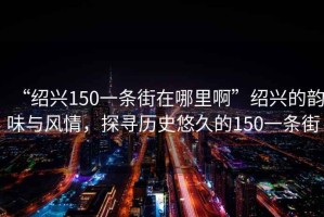 “紹興150一條街在哪里啊”紹興的韻味與風(fēng)情，探尋歷史悠久的150一條街