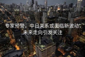 專家預(yù)警，中日關(guān)系或面臨新波動(dòng)，未來走向引發(fā)關(guān)注
