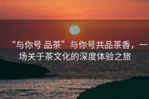 “與你號 品茶”與你號共品茶香，一場關(guān)于茶文化的深度體驗之旅