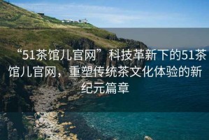 “51茶館兒官網(wǎng)”科技革新下的51茶館兒官網(wǎng)，重塑傳統(tǒng)茶文化體驗(yàn)的新紀(jì)元篇章