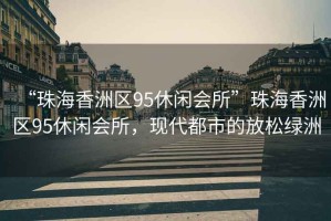 “珠海香洲區(qū)95休閑會(huì)所”珠海香洲區(qū)95休閑會(huì)所，現(xiàn)代都市的放松綠洲