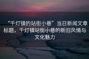 “千燈鎮(zhèn)的站街小巷”當(dāng)日新聞文章標(biāo)題，千燈鎮(zhèn)站街小巷的新舊風(fēng)情與文化魅力