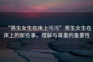 “男生女生在床上污污”男生女生在床上的那些事，理解與尊重的重要性