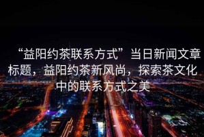 “益陽約茶聯(lián)系方式”當(dāng)日新聞文章標(biāo)題，益陽約茶新風(fēng)尚，探索茶文化中的聯(lián)系方式之美