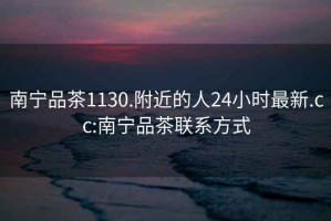 南寧品茶1130.附近的人24小時最新.cc:南寧品茶聯系方式