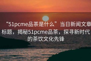 “51pcme品茶是什么”當(dāng)日新聞文章標(biāo)題，揭秘51pcme品茶，探尋新時(shí)代的茶飲文化先鋒