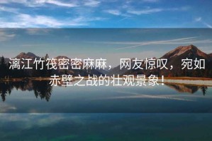 漓江竹筏密密麻麻，網(wǎng)友驚嘆，宛如赤壁之戰(zhàn)的壯觀景象！