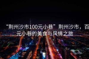 “荊州沙市100元小巷”荊州沙市，百元小巷的美食與風(fēng)情之旅