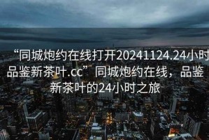“同城炮約在線打開20241124.24小時品鑒新茶葉.cc”同城炮約在線，品鑒新茶葉的24小時之旅