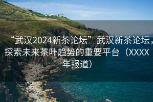 “武漢2024新茶論壇”武漢新茶論壇，探索未來茶葉趨勢的重要平臺（XXXX年報道）