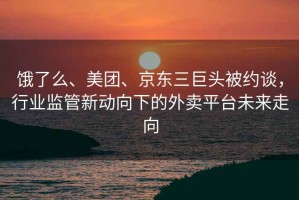 餓了么、美團、京東三巨頭被約談，行業(yè)監(jiān)管新動向下的外賣平臺未來走向