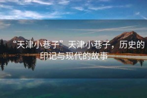 “天津小巷子”天津小巷子，歷史的印記與現(xiàn)代的故事