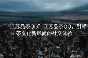 “江蘇品茶QQ”江蘇品茶QQ，引領(lǐng)茶文化新風(fēng)尚的社交體驗