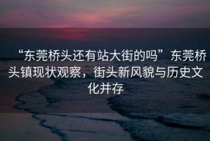 “東莞橋頭還有站大街的嗎”東莞橋頭鎮(zhèn)現(xiàn)狀觀察，街頭新風(fēng)貌與歷史文化并存